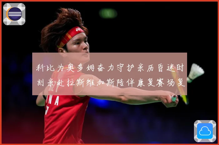 科比为奥多姆奋力守护亲历昏迷时刻亲赴拉斯维加斯陪伴康复赛场复盘-深度解析