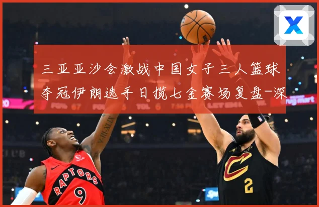 三亚亚沙会激战中国女子三人篮球夺冠伊朗选手日揽七金赛场复盘-深度解析
