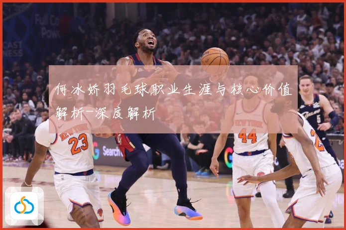 何冰娇羽毛球职业生涯与核心价值解析-深度解析