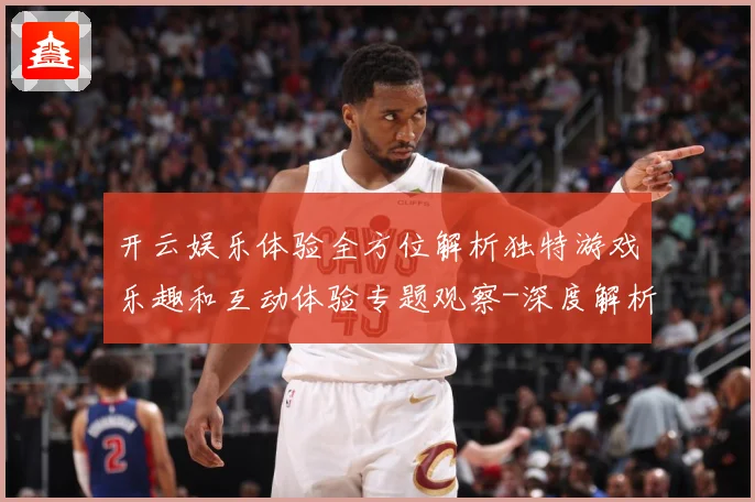 开云娱乐体验全方位解析独特游戏乐趣和互动体验专题观察-深度解析