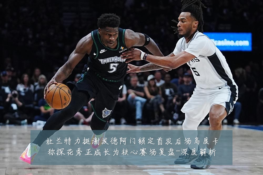 杜兰特力挺谢泼德阿门锁定首发后场乌度卡称探花秀正成长为核心赛场复盘-深度解析