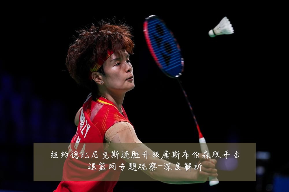 纽约德比尼克斯连胜升级唐斯布伦森联手击退篮网专题观察-深度解析